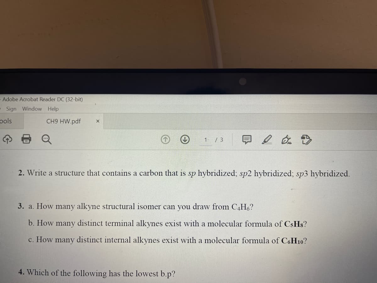 Adobe Acrobat Reader DC (32-bit)
Sign Window Help
pols
CH9 HW.pdf
1 / 3
2. Write a structure that contains a carbon that is sp hybridized; sp2 hybridized; sp3 hybridized.
3. a. How many alkyne structural isomer can you draw from C4H6?
b. How many distinct terminal alkynes exist with a molecular formula of C5HS?
с. How
many
distinct internal alkynes exist with a molecular formula of CoH10?
4. Which of the following has the lowest b.p?
