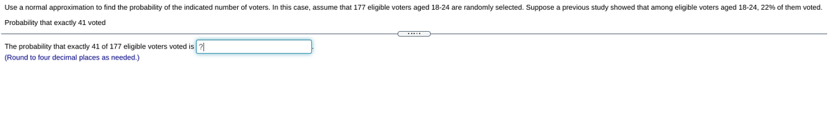 Use a normal approximation to find the probability of the indicated number of voters. In this case, assume that 177 eligible voters aged 18-24 are randomly selected. Suppose a previous study showed that among eligible voters aged 18-24, 22% of them voted.
Probability that exactly 41 voted
The probability that exactly 41 of 177 eligible voters voted is 2
(Round to four decimal places as needed.)
