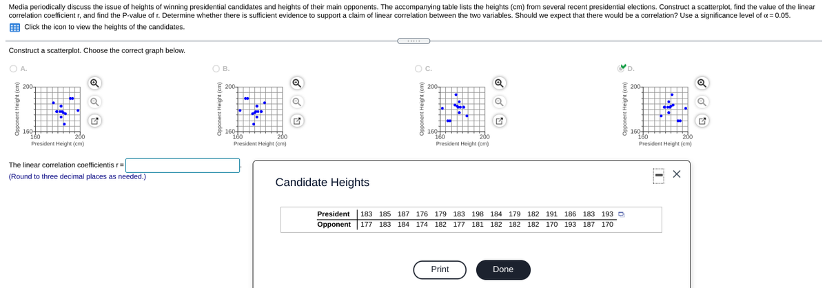 Media periodically discuss the issue of heights of winning presidential candidates and heights of their main opponents. The accompanying table lists the heights (cm) from several recent presidential elections. Construct a scatterplot, find the value of the linear
correlation coefficient r, and find the P-value of r. Determine whether there is sufficient evidence to support a claim of linear correlation between the two variables. Should we expect that there would be a correlation? Use a significance level of a = 0.05.
E Click the icon to view the heights of the candidates.
Construct a scatterplot. Choose the correct graph below.
OB.
Oc.
D.
E 200-
E 200
Q
E
E 200-
200-
to
160-
160
160-
160
President Height (cm)
160+
160
President Height (cm)
160+
160
President Height (cm)
200
200
200
200
President Height (cm)
The linear correlation coefficientis r=
(Round to three decimal places as needed.)
Candidate Heights
President
183 185 187 176 179 183 198 184 179 182 191 186 183 193
D
Opponent 177 183 184 174 182 177 181 182 182 182 170 193 187 170
Print
Done
