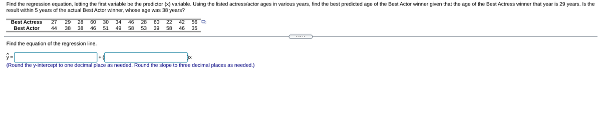 Find the regression equation, letting the first variable be the predictor (x) variable. Using the listed actress/actor ages in various years, find the best predicted age of the Best Actor winner given that the age of the Best Actress winner that year is 29 years. Is the
result within 5 years of the actual Best Actor winner, whose age was 38 years?
Best Actress
27
29
28
60
30
34
46
28
60
22
42 56 D
Best Actor
44
38
38
46
51
49
58
53
39
58
46
35
Find the equation of the regression line.
(Round the y-intercept to one decimal place as needed. Round the slope to three decimal places as needed.)
