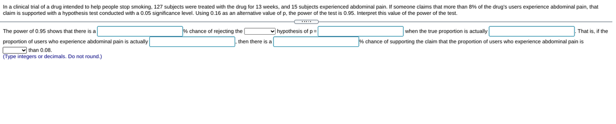 In a clinical trial of a drug intended to help people stop smoking, 127 subjects were treated with the drug for 13 weeks, and 15 subjects experienced abdominal pain. If someone claims that more than 8% of the drug's users experience abdominal pain, that
claim is supported with a hypothesis test conducted with a 0.05 significance level. Using 0.16 as an alternative value of p, the power of the test is 0.95. Interpret this value of the power of the test.
.....
The power of 0.95 shows that there is a
% chance of rejecting the
v hypothesis of p=
when the true proportion is actually
That is, if the
proportion of users who experience abdominal pain is actually
v than 0.08.
(Type integers or decimals. Do not round.)
then there is a
% chance of supporting the claim that the proportion of users who experience abdominal pain is
