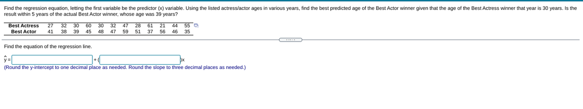 Find the regression equation, letting the first variable be the predictor (x) variable. Using the listed actress/actor ages in various years, find the best predicted age of the Best Actor winner given that the age of the Best Actress winner that year is 30 years. Is the
result within 5 years of the actual Best Actor winner, whose age was 39 years?
Best Actress
27
32 30
60
30
32
47
28
61 21
44
55 D
Best Actor
41
38
39
45
48
47 59
51
37
56
46 35
...
Find the equation of the regression line.
y =
(Round the y-intercept to one decimal place as needed. Round the slope to three decimal places as needed.)
