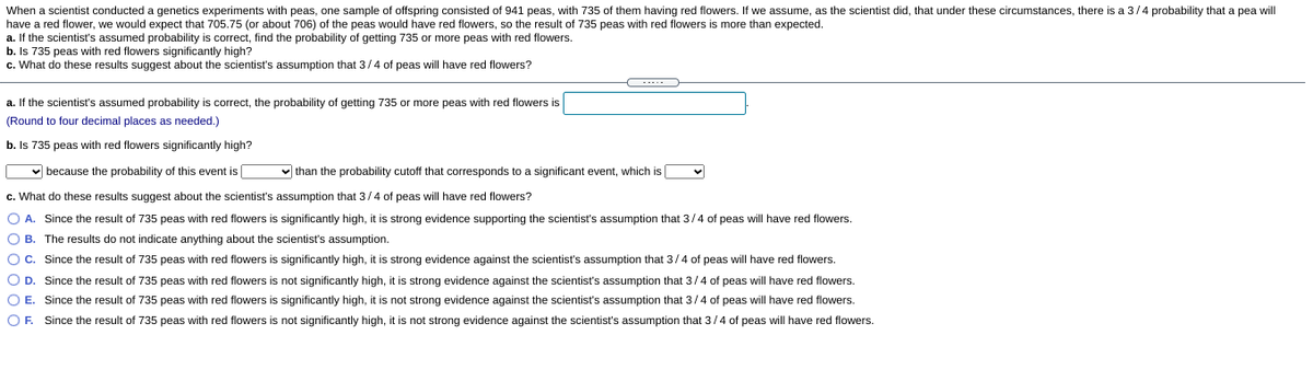 When a scientist conducted a genetics experiments with peas, one sample of offspring consisted of 941 peas, with 735 of them having red flowers. If we assume, as the scientist did, that under these circumstances, there is a 3/4 probability that a pea will
have a red flower, we would expect that 705.75 (or about 706) of the peas would have red flowers, so the result of 735 peas with red flowers is more than expected.
a. If the scientist's assumed probability is correct, find the probability of getting 735 or more peas with red flowers.
b. Is 735 peas with red flowers significantly high?
c. What do these results suggest about the scientist's assumption that 3/4
f peas will have red flowers?
---.-
a. If the scientist's assumed probability is correct, the probability of getting 735 or more peas with red flowers is
(Round to four decimal places as needed.)
b. Is 735 peas with red flowers significantly high?
v because the probability of this event is
v than the probability cutoff that corresponds to a significant event, which is
c. What do these results suggest about the scientist's assumption that 3/4 of peas will have red flowers?
O A. Since the result of 735 peas with red flowers is significantly high, it is strong evidence supporting the scientist's assumption that 3/4 of peas will have red flowers.
O B. The results do not indicate anything about the scientist's assumption.
OC. Since the result of 735 peas with red flowers is significantly high, it is strong evidence against the scientist's assumption that 3/4 of peas will have red flowers.
O D. Since the result of 735 peas with red flowers is not significantly high, it is strong evidence against the scientist's assumption that 3/4 of peas will have red flowers.
O E. Since the result of 735 peas with red flowers is significantly high, it is not strong evidence against the scientist's assumption that 3/4 of peas will have red flowers.
OF. Since the result of 735 peas with red flowers is not significantly high, it is not strong evidence against the scientist's assumption that 3/4 of peas will have red flowers.
