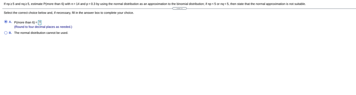 If np 25 and nq 2 5, estimate P(more than 6) with n=14 and p= 0.3 by using the normal distribution as an approximation to the binomial distribution; if np <5 or nq < 5, then state that the normal approximation is not suitable.
Select the correct choice below and, if necessary, fill in the answer box to complete your choice.
O A. P(more than 6) = ?
(Round to four decimal places as needed.)
O B. The normal distribution cannot be used.
