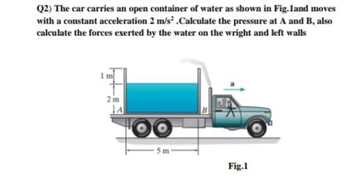 Q2) The car carries an open container of water as shown in Fig.land moves
with a constant acceleration 2 m/s .Calculate the pressure at A and B, also
calculate the forces exerted by the water on the wright and left walls
1m
2m
- 5m
Fig.1
