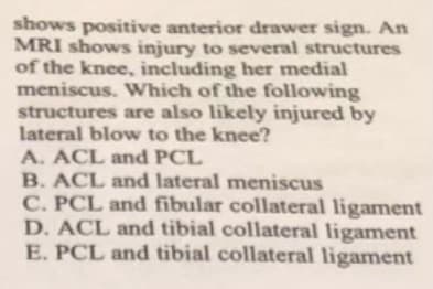 shows positive anterior drawer sign. An
MRI shows injury to several structures
of the knee, including her medial
meniscus. Which of the following
structures are also likely injured by
lateral blow to the knee?
A. ACL and PCL
B. ACL and lateral meniscus
C. PCL and fibular collateral ligament
D. ACL and tibial collateral ligament
E. PCL and tibial collateral ligament