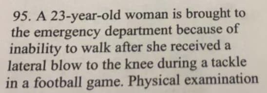 95. A 23-year-old woman is brought to
the emergency department because of
inability to walk after she received a
lateral blow to the knee during a tackle
in a football game. Physical examination