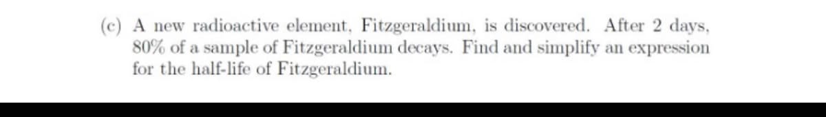 (c) A new radioactive element, Fitzgeraldium, is discovered. After 2 days,
80% of a sample of Fitzgeraldium decays. Find and simplify an expression
for the half-life of Fitzgeraldium.

