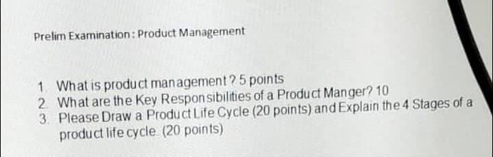 Prelim Examination: Product Management
1. What is product management ? 5 points
2. What are the Key Responsibilities of a Product Manger? 10
3. Please Draw a Product Life Cycle (20 points) and Explain the 4 Stages of a
product life cycle (20 points)