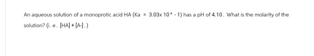 An aqueous solution of a monoprotic acid HA (Ka = 3.03x 10^-1) has a pH of 4.10. What is the molarity of the
solution? (i.e. [HA] + [A-].)