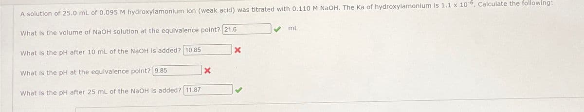 A solution of 25.0 mL of 0.095 M hydroxylamonlum lon (weak acid) was titrated with 0.110 M NaOH. The Ka of hydroxylamonium Is 1.1 x 10-6. Calculate the following:
What is the volume of NaOH solution at the equivalence point? 21.6
What is the pH after 10 mL of the NaOH is added? 10.85
What is the pH at the equivalence point? 9.85
What is the pH after 25 mL of the NaOH is added? 11.87
X
X
mL