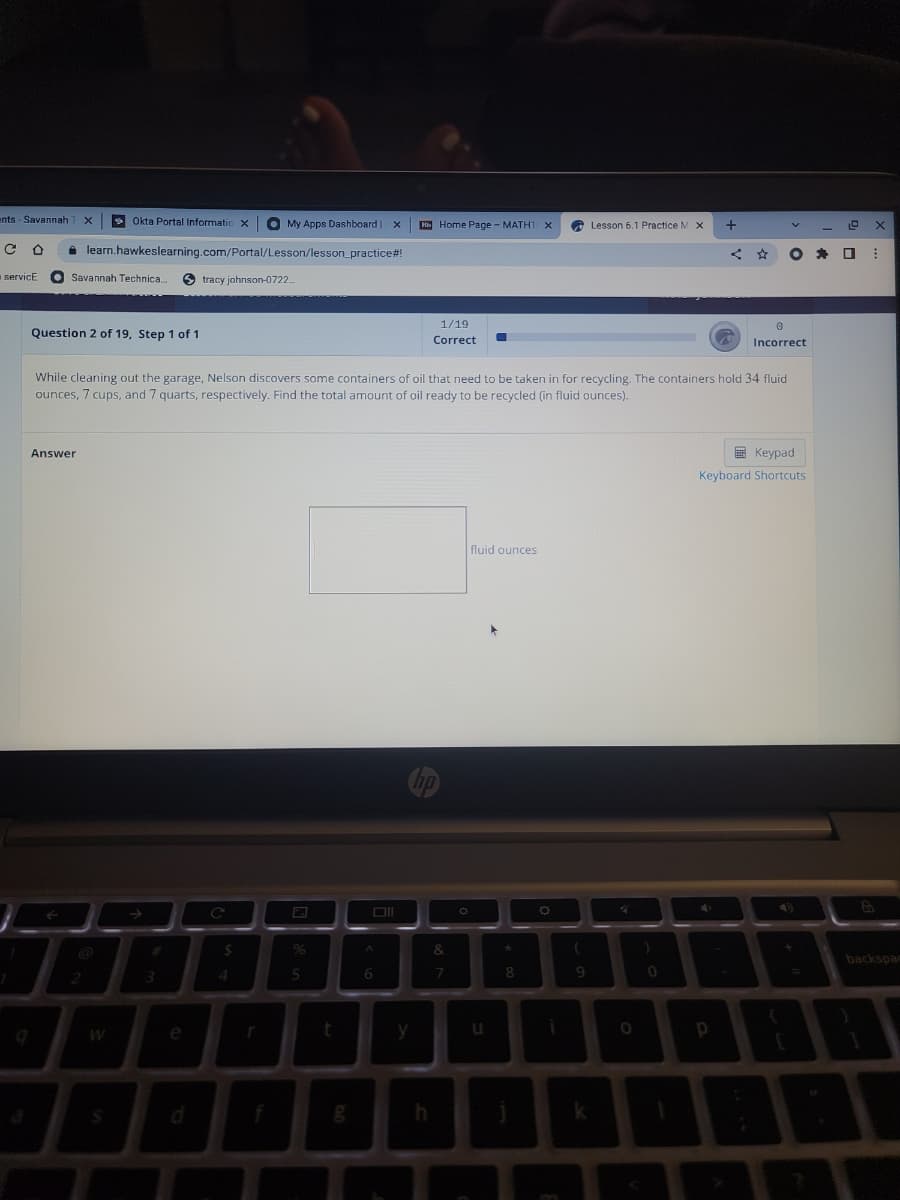 ents - Savannah T X
s Okta Portal Informaticx
O
My Apps Dashboard | x
Hh Home Page - MATH1 X
Lesson 6.1 Practice M X
learn.hawkeslearning.com/Portal/Lesson/lesson_practice#!
servicE
Savannah Technica.
tracy johnson-0722.
1/19
Question 2 of 19, Step 1 of 1
Correct
Incorrect
While cleaning out the garage, Nelson discovers some containers of oil that need to be taken in for recycling. The containers hold 34 fluid
ounces, 7 cups, and 7 quarts, respectively. Find the total amount of oil ready to be recycled (in fluid ounces).
Answer
E Keypad
Keyboard Shortcuts
fluid ounces
24
96
&
backspac
5
6
9
e
