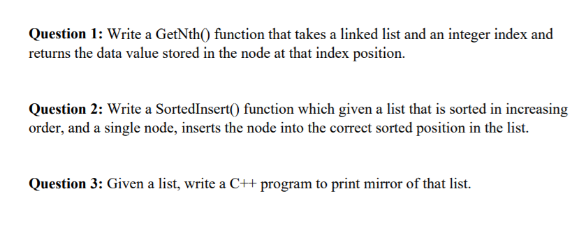 Question 1: Write a GetNth() function that takes a linked list and an integer index and
returns the data value stored in the node at that index position.
Question 2: Write a SortedInsert() function which given a list that is sorted in increasing
order, and a single node, inserts the node into the correct sorted position in the list.
Question 3: Given a list, write a C++ program to print mirror of that list.
