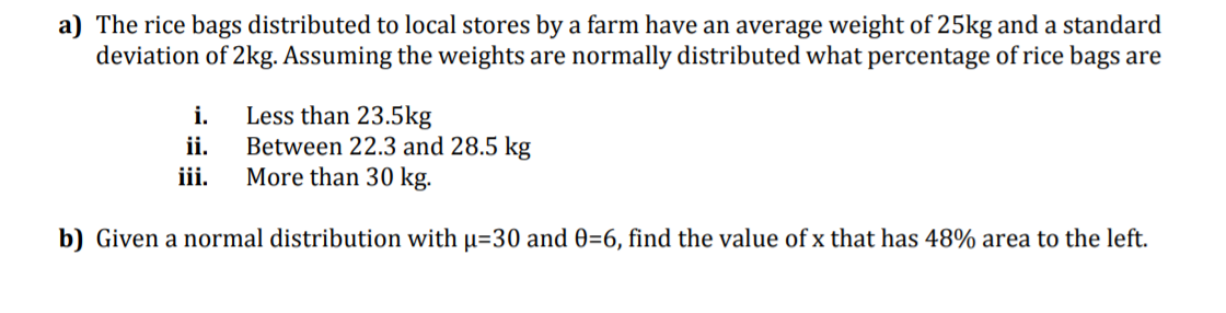 a) The rice bags distributed to local stores by a farm have an average weight of 25kg and a standard
deviation of 2kg. Assuming the weights are normally distributed what percentage of rice bags are
Less than 23.5kg
Between 22.3 and 28.5 kg
More than 30 kg.
i.
ii.
iii.
b) Given a normal distribution with µ=30 and 0=6, find the value of x that has 48% area to the left.
