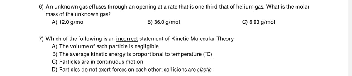 6) An unknown gas effuses through an opening at a rate that is one third that of helium gas. What is the molar
mass of the unknown gas?
A) 12.0 g/mol
B) 36.0 g/mol
C) 6.93 g/mol
7) Which of the following is an incorrect statement of Kinetic Molecular Theory
A) The volume of each particle is negligible
B) The average kinetic energy is proportional to temperature (°C)
C) Particles are in continuous motion
D) Particles do not exert forces on each other; collisions are elastic
