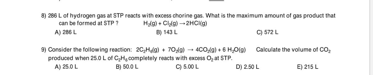 8) 286 L of hydrogen gas at STP reacts with excess chorine gas. What is the maximum amount of gas product that
H2(g) + Cl2(g) → 2HCI(g)
can be formed at STP ?
A) 286 L
B) 143 L
C) 572 L
Calculate the volume of CO2
9) Consider the following reaction: 2C2H(g) + 70{g) → 4CO2(g) + 6 H,0(g)
produced when 25.0 L of C,H, completely reacts with excess Oz at STP.
A) 25.0 L
B) 50.0 L
C) 5.00 L
D) 2.50 L
E) 215 L
