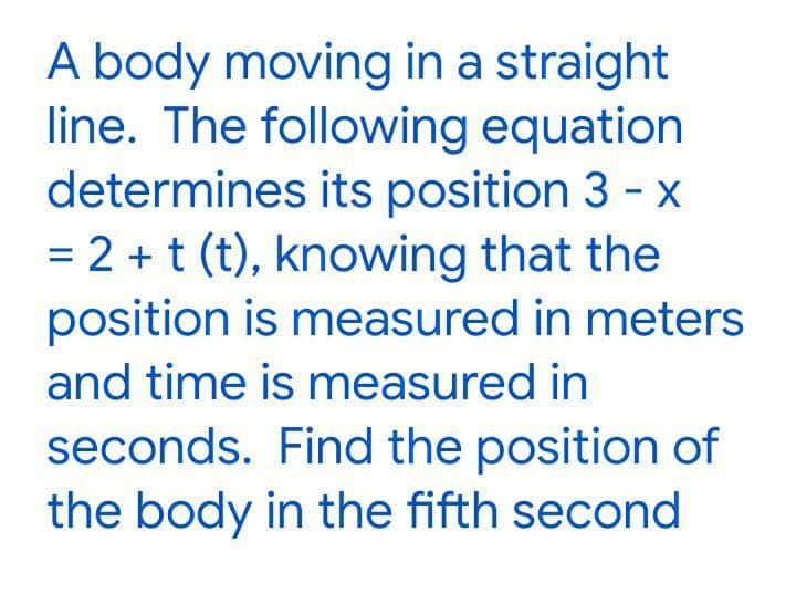 A body moving in a straight
line. The following equation
determines its position 3 - x
= 2 + t (t), knowing that the
position is measured in meters
and time is measured in
seconds. Find the position of
the body in the fifth second
