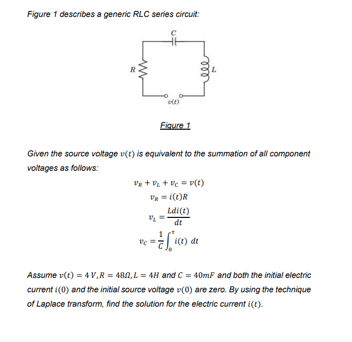 Figure 1 describes a generic RLC series circuit:
v(t)
Figure 1
Given the source voltage v(t) is equivalent to the summation of all component
voltages as follows:
Vr + vL + vc = v(t)
VR = i(t)R
Ldi(t)
= la
dt
i(t) dt
Assume v(t) = 4 V,R = 480, L = 4H and C = 40mF and both the initial electric
current i(0) and the initial source voltage v(0) are zero. By using the technique
of Laplace transform, find the solution for the electric current i(t).
