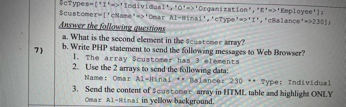 $CTypes=['I'=>'Individual','O'=>'Organization', 'E'=>'Employee'];
$customer=['cName'=>'Omar Al-Hinai','cType'=>'I','cBalance'=>230];
Answer the following questions
a. What is the second element in the $customer array?
b. Write PHP statement to send the following messages to Web Browser?
1. The array $customer has 3 elements
2. Use the 2 arrays to send the following data:
7)
Name: Omar Al-Hinai ** Balance: 230
**
Туре:
Individual
3. Send the content of $customer array in HTML table and highlight ONLY
Omar Al-Hinai in yellow background.
