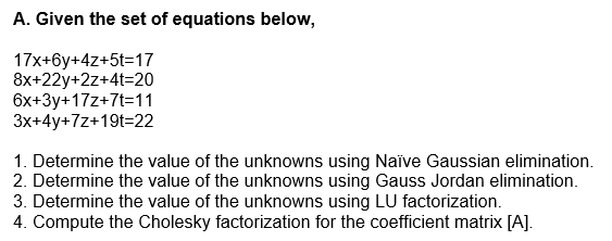A. Given the set of equations below,
17x+6y+4z+5t=17
8x+22y+2z+4t=20
6x+3y+17z+7t=11
3x+4y+7z+19t=22
1. Determine the value of the unknowns using Naïve Gaussian elimination.
2. Determine the value of the unknowns using Gauss Jordan elimination.
3. Determine the value of the unknowns using LU factorization.
4. Compute the Cholesky factorization for the coefficient matrix [A].