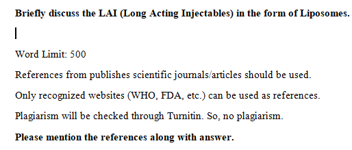 Briefly discuss the LAI (Long Acting Injectables) in the form of Liposomes.
Word Limit: 500
References from publishes scientific joumals/articles should be used.
Only recognized websites (WHO, FDA, etc.) can be used as references.
Plagiarism will be checked through Turmitin. So, no plagiarism.
Please mention the references along with answer.
