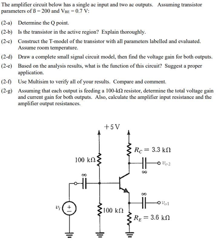 The amplifier circuit below has a single ac input and two ac outputs. Assuming transistor
parameters of ß= 200 and VBE = 0.7 V:
(2-a) Determine the Q point.
(2-b) Is the transistor in the active region? Explain thoroughly.
(2-c) Construct the T-model of the transistor with all parameters labelled and evaluated.
Assume room temperature.
(2-d) Draw a complete small signal circuit model, then find the voltage gain for both outputs.
(2-e) Based on the analysis results, what is the function of this circuit? Suggest a proper
application.
(2-f)
Use Multisim to verify all of your results. Compare and comment.
(2-g) Assuming that each output is feeding a 100-k2 resistor, determine the total voltage gain
and current gain for both outputs. Also, calculate the amplifier input resistance and the
amplifier output resistances.
+5V
Rc = 3.3 kf
100 kN
O Vo2
v; ( +
100 k
RE = 3.6 kn
