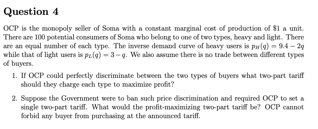 Question 4
OCP is the monopoly seller of Soma with a constant marginal cost of production of $1 a unit.
There are 100 potential consumers of Soma who belong to one of two types, heavy and light. There
are an equal number of each type. The inverse demand curve of heavy users is pH(q) = 9.4 – 2q
while that of light users is pL(q) = 3– q. We also assume there is no trade between different types
of buyers.
1. If OCP could perfectly discriminate between the two types of buyers what two-part tariff
should they charge each type to maximize profit?
2. Suppose the Government were to ban such price discrimination and required OCP to set a
single two-part tariff. What would the profit-maximizing two-part tariff be? OCP cannot
forbid any buyer from purchasing at the announced tariff.
