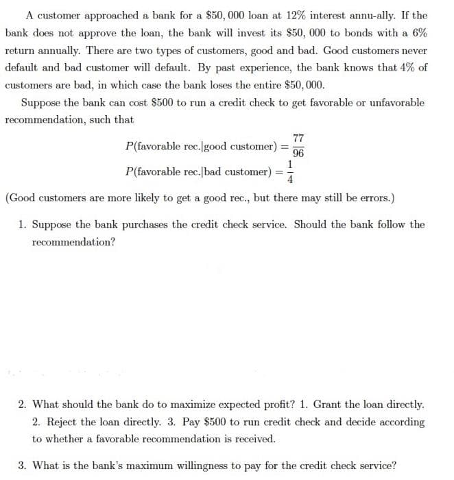 A customer approached a bank for a $50, 000 loan at 12% interest annu-ally. If the
bank does not approve the loan, the bank will invest its $50, 000 to bonds with a 6%
return annually. There are two types of customers, good and bad. Good customers never
default and bad customer will default. By past experience, the bank knows that 4% of
customers are bad, in which case the bank loses the entire $50, 000.
Suppose the bank can cost $500 to run a credit check to get favorable or unfavorable
recommendation, such that
77
P(favorable rec.good customer)
96
1
P(favorable rec.|bad customer) =
4
(Good customers are more likely to get a good rec., but there may still be errors.)
1. Suppose the bank purchases the credit check service. Should the bank follow the
recommendation?
2. What should the bank do to maximize expected profit? 1. Grant the loan directly.
2. Reject the loan directly. 3. Pay $500 to rum credit check and decide according
to whether a favorable recommendation is received.
3. What is the bank's maximum willingness to pay for the credit check service?
