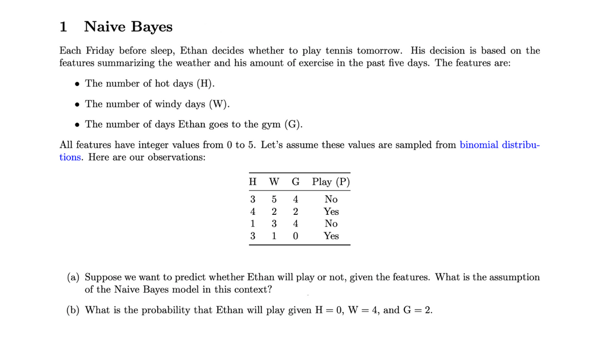 1
Naive Bayes
Each Friday before sleep, Ethan decides whether to play tennis tomorrow. His decision is based on the
features summarizing the weather and his amount of exercise in the past five days. The features are:
• The number of hot days (H).
• The number of windy days (W).
• The number of days Ethan goes to the gym (G).
All features have integer values from 0 to 5. Let's assume these values are sampled from binomial distribu-
tions. Here are our observations:
H
W
G
Play (P)
4
No
4
2
Yes
1
4
No
3
1
Yes
(a) Suppose we want to predict whether Ethan will play or not, given the features. What is the assumption
of the Naive Bayes model in this context?
(b) What is the probability that Ethan will play given H = 0, W = 4, and G = 2.

