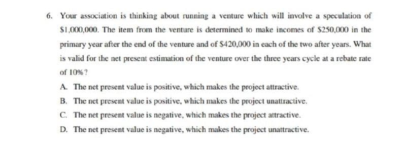 6. Your association is thinking about running a venture which will involve a speculation of
$1,000,000. The item from the venture is determined to make incomes of $250,000 in the
primary year after the end of the venture and of $420,000 in each of the two after years. What
is valid for the net present estimation of the venture over the three years cycle at a rebate rate
of 10%?
A. The net present value is positive, which makes the project attractive.
B. The net present value is positive, which makes the project unattractive.
C. The net present value is negative, which makes the project attractive.
D. The net present value is negative, which makes the project unattractive.
