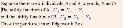 Suppose there are 2 individuals, A and B; 2 goods, X and Y.
The utility function of A: U, = X, + YA
and the utility function of B: Uz = X3 + Y3.
YB-
Draw the pareto set in an Edgeworth Box.
