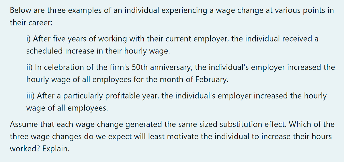 Below are three examples of an individual experiencing a wage change at various points in
their career:
i) After five years of working with their current employer, the individual received a
scheduled increase in their hourly wage.
ii) In celebration of the firm's 50th anniversary, the individual's employer increased the
hourly wage of all employees for the month of February.
iii) After a particularly profitable year, the individual's employer increased the hourly
wage of all employees.
Assume that each wage change generated the same sized substitution effect. Which of the
three wage changes do we expect will least motivate the individual to increase their hours
worked? Explain.
