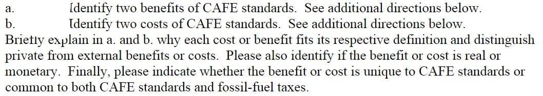 Identify two benefits of CAFE standards. See additional directions below.
Identify two costs of CAFE standards. See additional directions below.
Brietly explain in a. and b. why each cost or benefit fits its respective definition and distinguish
private from external benefits or costs. Please also identify if the benefit or cost is real or
monetary. Finally, please indicate whether the benefit or cost is unique to CAFE standards or
а.
b.
common to both CAFE standards and fossil-fuel taxes.
