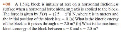 .38 A 1.5 kg block is initially at rest on a horizontal frictionless
surface when a horizontal force along an x axis is applied to the block.
The force is given by F(x) = (2.5 – x)i N, where x is in meters and
the initial position of the block is x = 0. (a) What is the kinetic energy
of the block as it passes through x = 2.0 m? (b) What is the maximum
kinetic energy of the block between x = 0 andx = 2.0 m?
