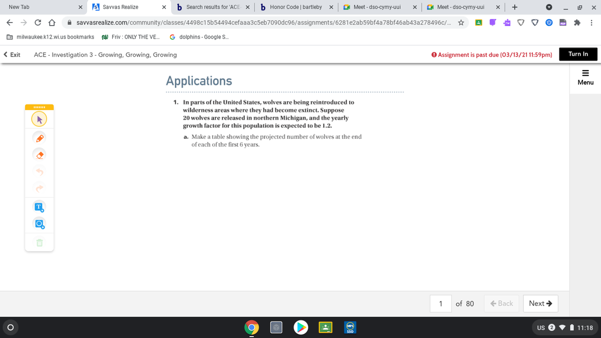 New Tab
S Savvas Realize
b Search results for 'ACE
b Honor Code | bartleby
E Meet - dso-cymy-uui
A Meet - dso-cymy-uui
A savvasrealize.com/community/classes/4498c15b54494cefaaa3c5eb7090dc96/assignments/6281e2ab59bf4a78bf46ab43a278496c/. ☆
E milwaukee.k12.wi.us bookmarks
FN Friv : ONLY THE VE.
G dolphins - Google S.
( Exit
ACE - Investigation 3 - Growing, Growing, Growing
O Assignment is past due (03/13/21 11:59pm)
Turn In
Applications
Menu
1. In parts of the United States, wolves are being reintroduced to
wilderness areas where they had become extinct. Suppose
20 wolves are released in northern Michigan, and the yearly
growth factor for this population is expected to be 1.2.
a. Make a table showing the projected number of wolves at the end
of each of the first 6 years.
T
1
of 80
+ Back
Next >
US 2
11:18
S50
