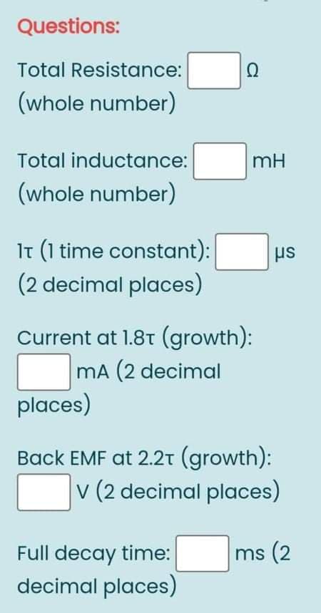 Questions:
Total Resistance:
(whole number)
Total inductance:
mH
(whole number)
It (1 time constant):
(2 decimal places)
Current at 1.8t (growth):
mA (2 decimal
places)
Back EMF at 2.2t (growth):
v (2 decimal places)
Full decay time:
ms (2
decimal places)

