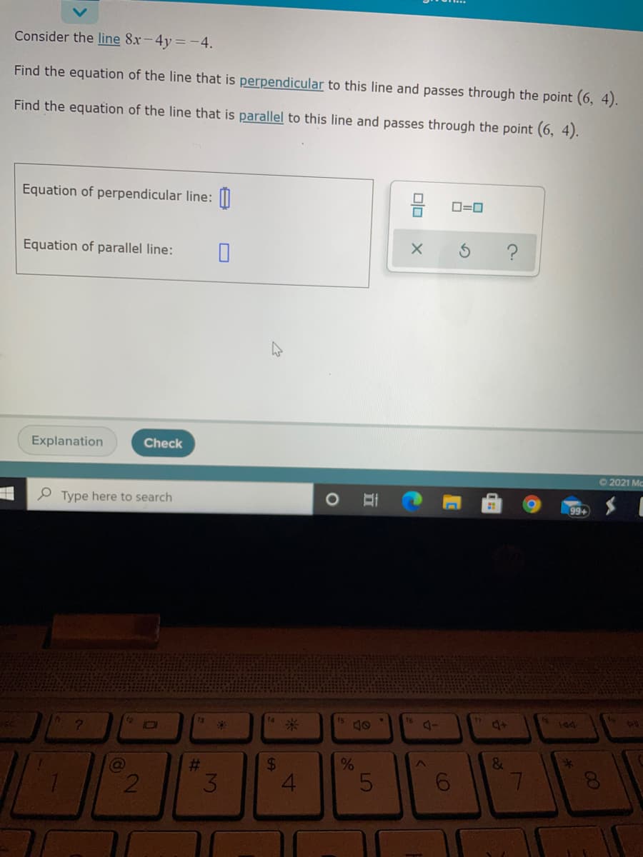Consider the line 8x-4y=-4.
Find the equation of the line that is perpendicular to this line and passes through the point (6, 4).
Find the equation of the line that is parallel to this line and passes through the point (6, 4).
Equation of perpendicular line: M
D=0
Equation of parallel line:
Explanation
Check
O2021 Mc
P Type here to search
99+
12
ta
4+
%23
24
&
4.
3.
