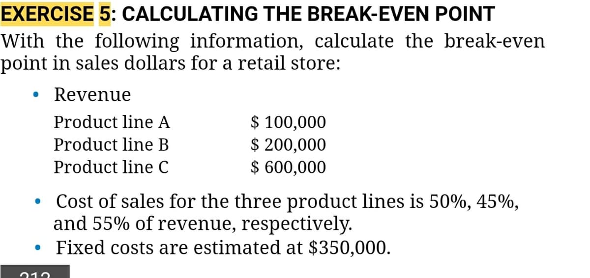 EXERCISE 5: CALCULATING THE BREAK-EVEN POINT
With the following information, calculate the break-even
point in sales dollars for a retail store:
Revenue
$ 100,000
$ 200,000
$ 600,000
Product line A
Product line B
Product line C
Cost of sales for the three product lines is 50%, 45%,
and 55% of revenue, respectively.
Fixed costs are estimated at $350,000.

