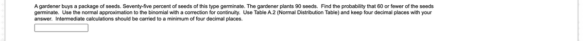 A gardener buys a package of seeds. Seventy-five percent of seeds of this type germinate. The gardener plants 90 seeds. Find the probability that 60 or fewer of the seeds
germinate. Use the normal approximation to the binomial with a correction for continuity. Use Table A.2 (Normal Distribution Table) and keep four decimal places with your
answer. Intermediate calculations should be carried to a minimum of four decimal places.
