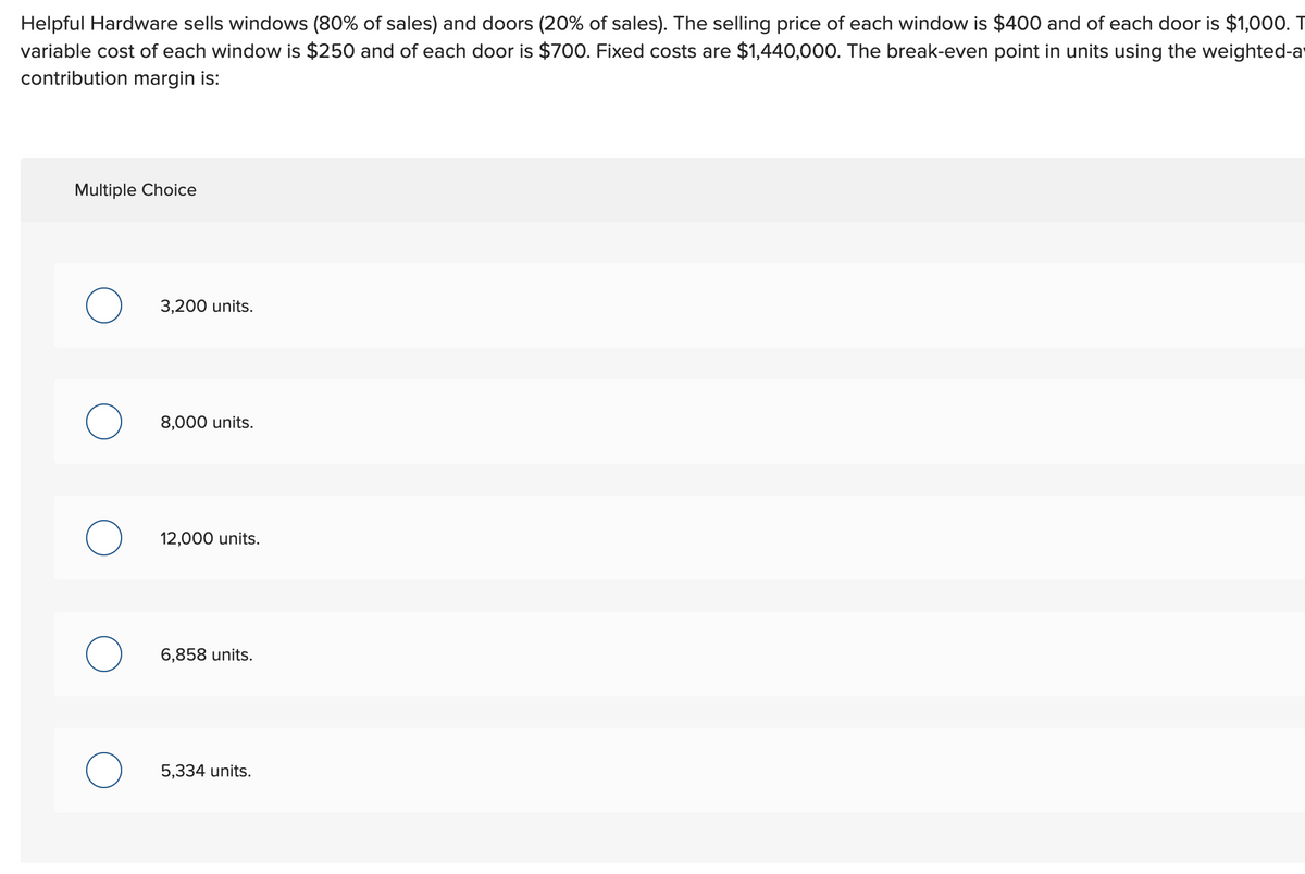 Helpful Hardware sells windows (80% of sales) and doors (20% of sales). The selling price of each window is $400 and of each door is $1,000. T
variable cost of each window is $250 and of each door is $700. Fixed costs are $1,440,000. The break-even point in units using the weighted-a
contribution margin is:
Multiple Choice
O
O
3,200 units.
8,000 units.
12,000 units.
6,858 units.
5,334 units.