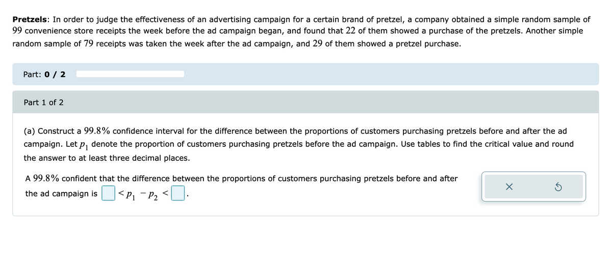 Pretzels: In order to judge the effectiveness of an advertising campaign for a certain brand of pretzel, a company obtained a simple random sample of
99 convenience store receipts the week before the ad campaign began, and found that 22 of them showed a purchase of the pretzels. Another simple
random sample of 79 receipts was taken the week after the ad campaign, and 29 of them showed a pretzel purchase.
Part: 0 / 2
Part 1 of 2
(a) Construct a 99.8% confidence interval for the difference between the proportions of customers purchasing pretzels before and after the ad
campaign. Let p, denote the proportion of customers purchasing pretzels before the ad campaign. Use tables to find the critical value and round
the answer to at least three decimal places.
A 99.8% confident that the difference between the proportions of customers purchasing pretzels before and after
the ad campaign is
<P1 ¯ P2
