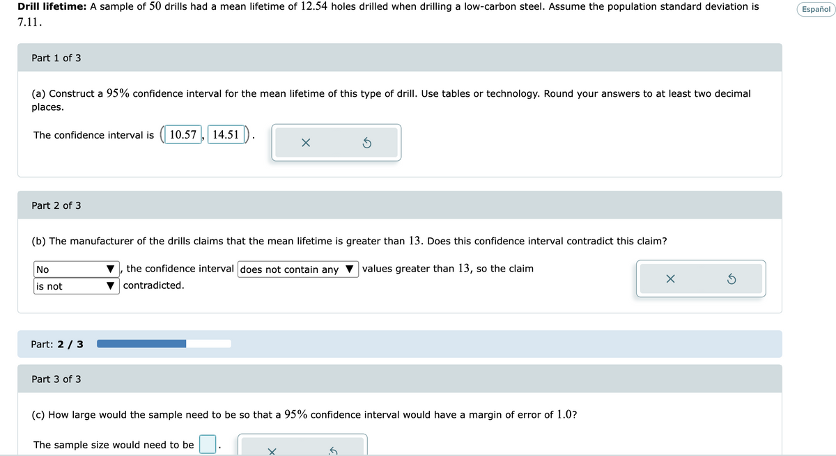 Drill lifetime: A sample of 50 drills had a mean lifetime of 12.54 holes drilled when drilling a low-carbon steel. Assume the population standard deviation is
Español
7.11.
Part 1 of 3
(a) Construct a 95% confidence interval for the mean lifetime of this type of drill. Use tables or technology. Round your answers to at least two decimal
places.
The confidence interval is
10.57
14.51
Part 2 of 3
(b) The manufacturer of the drills claims that the mean lifetime is greater than 13. Does this confidence interval contradict this claim?
No
the confidence interval does not contain any
values greater than 13, so the claim
is not
contradicted.
Part: 2 / 3
Part 3 of 3
(c) How large would the sample need to be so that a 95% confidence interval would have a margin of error of 1.0?
The sample size would need to be
