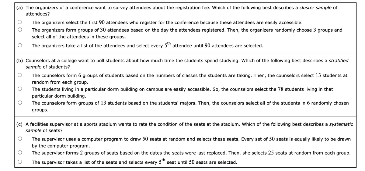 (a) The organizers of a conference want to survey attendees about the registration fee. Which of the following best describes a cluster sample of
attendees?
The organizers select the first 90 attendees who register for the conference because these attendees are easily accessible.
The organizers form groups of 30 attendees based on the day the attendees registered. Then, the organizers randomly choose 3 groups and
select all of the attendees in these groups.
The organizers take a list of the attendees and select every 5" attendee until 90 attendees are selected.
(b) Counselors at a college want to poll students about how much time the students spend studying. Which of the following best describes a stratified
sample of students?
The counselors form 6 groups of students based on the numbers of classes the students are taking. Then, the counselors select 13 students at
random from each group.
The students living in a particular dorm building on campus are easily accessible. So, the counselors select the 78 students living in that
particular dorm building.
The counselors form groups of 13 students based on the students' majors. Then, the counselors select all of the students in 6 randomly chosen
groups.
(c) A facilities supervisor at a sports stadium wants to rate the condition of the seats at the stadium. Which of the following best describes a systematic
sample of seats?
The supervisor uses a computer program to draw 50 seats at random and selects these seats. Every set of 50 seats is equally likely to be drawn
by the computer program.
The supervisor forms 2 groups of seats based on the dates the seats were last replaced. Then, she selects 25 seats at random from each group.
th
The supervisor takes a list of the seats and selects every 5" seat until 50 seats are selected.
