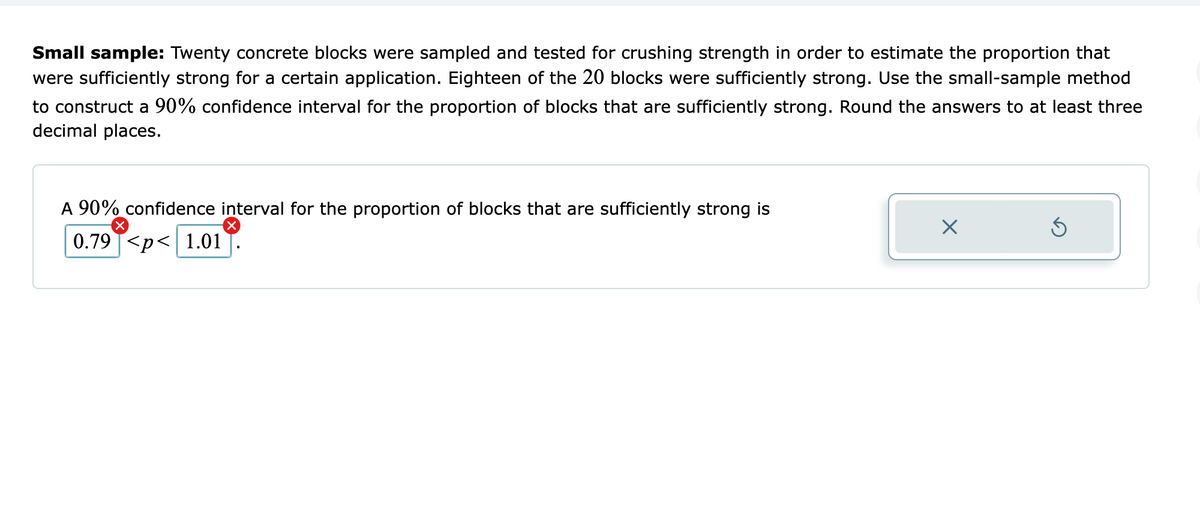 Small sample: Twenty concrete blocks were sampled and tested for crushing strength in order to estimate the proportion that
were sufficiently strong for a certain application. Eighteen of the 20 blocks were sufficiently strong. Use the small-sample method
to construct a 90% confidence interval for the proportion of blocks that are sufficiently strong. Round the answers to at least three
decimal places.
A 90% confidence interval for the proportion of blocks that are sufficiently strong is
0.79 T<p< 1.01
