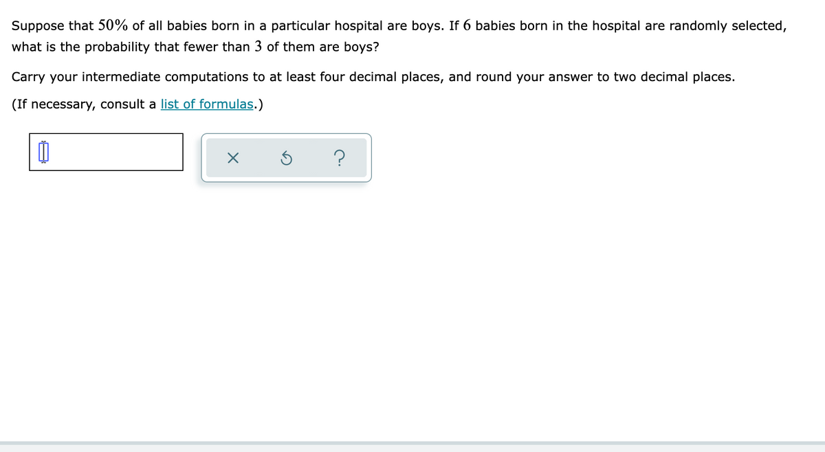 Suppose that 50% of all babies born in a particular hospital are boys. If 6 babies born in the hospital are randomly selected,
what is the probability that fewer than 3 of them are boys?
Carry your intermediate computations to at least four decimal places, and round your answer to two decimal places.
(If necessary, consult a list of formulas.)
