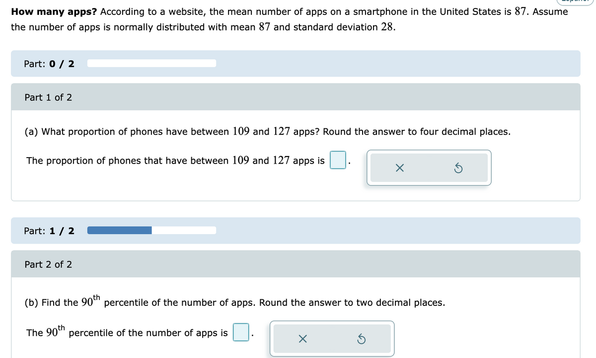 How many apps? According to a website, the mean number of apps on a smartphone in the United States is 87. Assume
the number of apps is normally distributed with mean 87 and standard deviation 28.
Part: 0 / 2
Part 1 of 2
(a) What proportion of phones have between 109 and 127 apps? Round the answer to four decimal places.
The proportion of phones that have between 109 and 127 apps is
Part: 1 / 2
Part 2 of 2
(b) Find the 90" percentile of the number of apps. Round the answer to two decimal places.
th
The 90" percentile of the number of apps is
