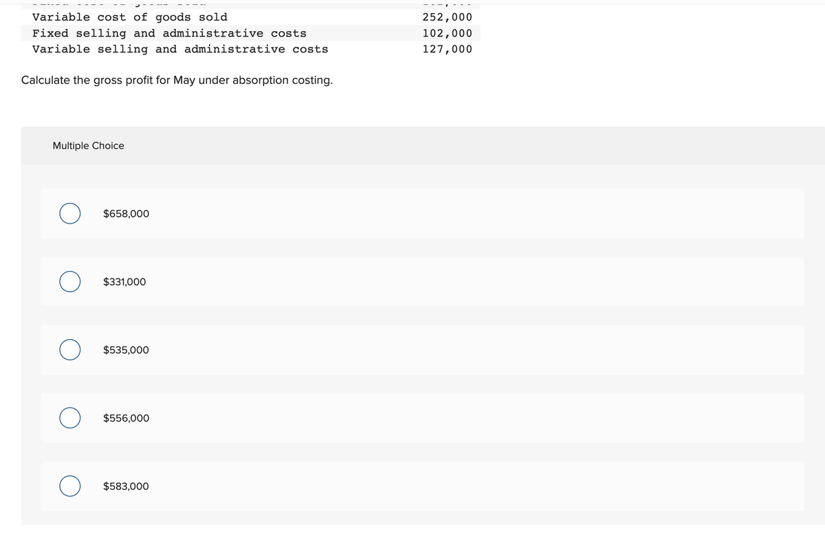 Variable cost of goods sold
Fixed selling and administrative costs
Variable selling and administrative costs
Calculate the gross profit for May under absorption costing.
Multiple Choice
O $658,000
$331,000
$535,000
O $556,000
$583,000
252,000
102,000
127,000