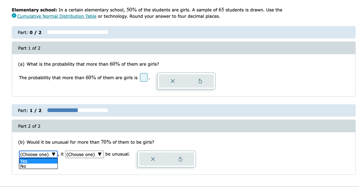 Elementary school: In a certain elementary school, 50% of the students are girls. A sample of 65 students is drawn. Use the
9 Cumulative Normal Distribution Table or technology. Round your answer to four decimal places.
Part: 0 / 2
Part 1 of 2
(a) What is the probability that more than 60% of them are girls?
The probability that more than 60% of them are girls is
Part: 1 / 2
Part 2 of 2
(b) Would it be unusual for more than 70% of them to be girls?
it (Choose one)
(Choose one)
Yes
be unusual.
No
