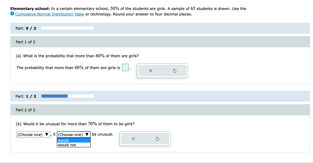 Elementary school: In a certain elementary school, 50% of the students are girls. A sample of 65 students is drawn. Use the
9 Cumulative Normal Distribution Table or technology. Round your answer to four decimal places.
Part: 0 / 2
Part 1 of 2
(a) What is the probability that more than 60% of them are girls?
The probability that more than 60% of them are girls is
Part: 1 / 2
Part 2 of 2
(b) Would it be unusual for more than 70% of them to be girls?
(Choose one) ▼ , it (Choose one)
be unusual.
would
would not
