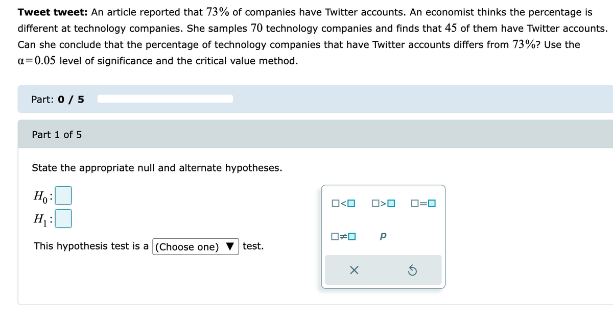 Tweet tweet: An article reported that 73% of companies have Twitter accounts. An economist thinks the percentage is
different at technology companies. She samples 70 technology companies and finds that 45 of them have Twitter accounts.
Can she conclude that the percentage of technology companies that have Twitter accounts differs from 73%? Use the
a=0.05 level of significance and the critical value method.
Part: 0 / 5
Part 1 of 5
State the appropriate null and alternate hypotheses.
H :
O<O
D=0
H :
O#0
This hypothesis test is a (Choose one)
test.
